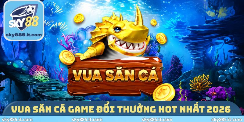Vua Săn Cá game đổi thưởng hot nhất 2026